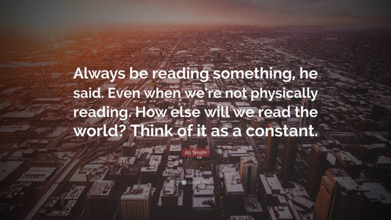 Ali Smith Quote: “Always be reading something, he said. Even when we’re not physically reading. How else will we read the world? Think of it as a constant.”