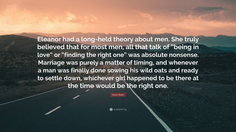 Kevin Kwan Quote: “Eleanor had a long-held theory about men. She truly believed that for most men, all that talk of “being in love” or “finding the right one” was absolute nonsense. Marriage was purely a matter of timing, and whenever a man was finally done sowing his wild oats and ready to settle down, whichever girl happened to be there at the time would be the right one.”