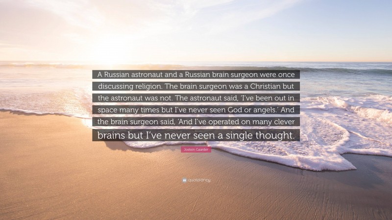 Jostein Gaarder Quote: “A Russian astronaut and a Russian brain surgeon were once discussing religion. The brain surgeon was a Christian but the astronaut was not. The astronaut said, ‘I’ve been out in space many times but I’ve never seen God or angels.’ And the brain surgeon said, ‘And I’ve operated on many clever brains but I’ve never seen a single thought.”