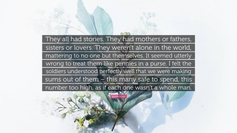 Naomi Novik Quote: “They all had stories. They had mothers or fathers, sisters or lovers. They weren’t alone in the world, mattering to no one but themselves. It seemed utterly wrong to treat them like pennies in a purse. I felt the soldiers understood perfectly well that we were making sums out of them – this many safe to spend, this number too high, as if each one wasn’t a whole man.”
