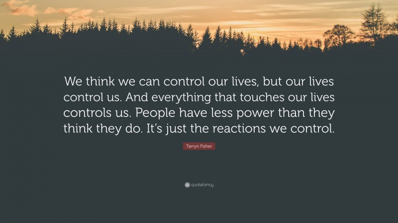 Tarryn Fisher Quote: “We think we can control our lives, but our lives control us. And everything that touches our lives controls us. People have less power than they think they do. It’s just the reactions we control.”