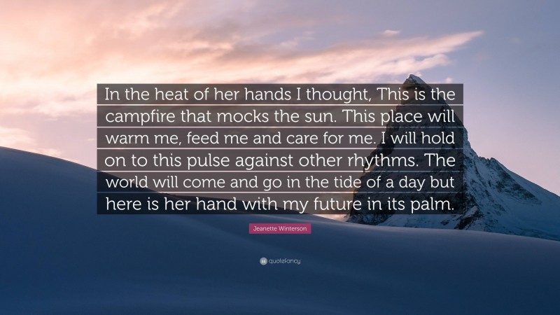 Jeanette Winterson Quote: “In the heat of her hands I thought, This is the campfire that mocks the sun. This place will warm me, feed me and care for me. I will hold on to this pulse against other rhythms. The world will come and go in the tide of a day but here is her hand with my future in its palm.”