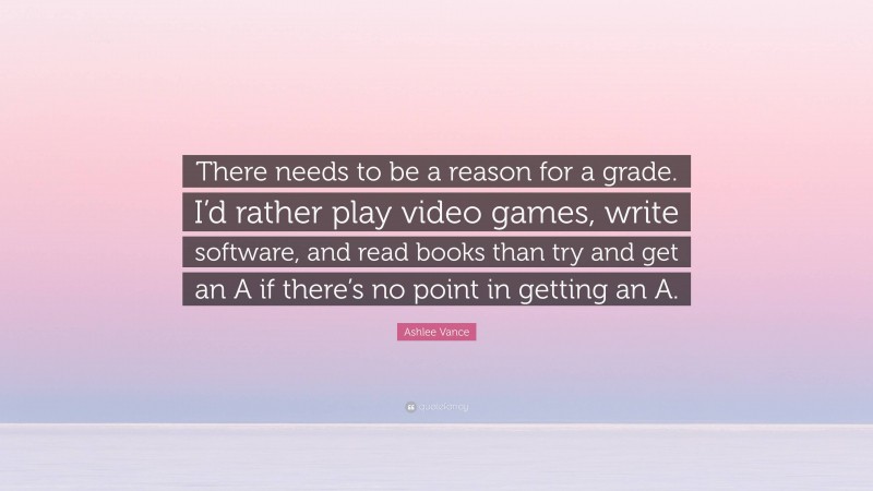 Ashlee Vance Quote: “There needs to be a reason for a grade. I’d rather play video games, write software, and read books than try and get an A if there’s no point in getting an A.”