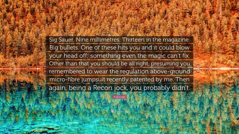 Eoin Colfer Quote: “Sig Sauer. Nine millimetres. Thirteen in the magazine. Big bullets. One of these hits you and it could blow your head off; something even the magic can’t fix. Other than that you should be all right, presuming you remembered to wear the regulation above-ground micro-fibre jumpsuit recently patented by me. Then again, being a Recon jock, you probably didn’t.”