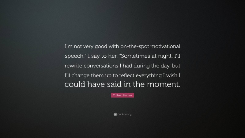 Colleen Hoover Quote: “I’m not very good with on-the-spot motivational speech,” I say to her. “Sometimes at night, I’ll rewrite conversations I had during the day, but I’ll change them up to reflect everything I wish I could have said in the moment.”
