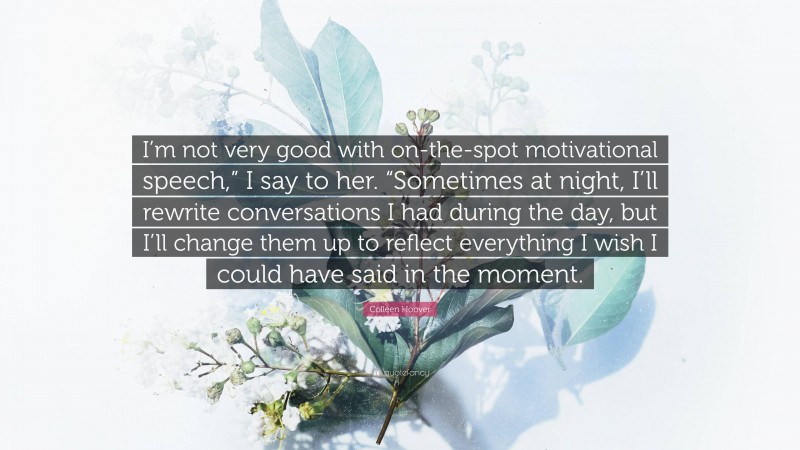 Colleen Hoover Quote: “I’m not very good with on-the-spot motivational speech,” I say to her. “Sometimes at night, I’ll rewrite conversations I had during the day, but I’ll change them up to reflect everything I wish I could have said in the moment.”