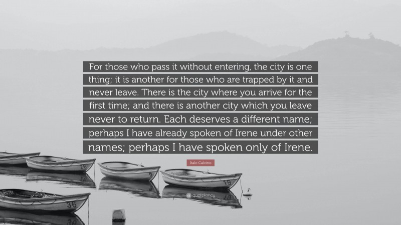 Italo Calvino Quote: “For those who pass it without entering, the city is one thing; it is another for those who are trapped by it and never leave. There is the city where you arrive for the first time; and there is another city which you leave never to return. Each deserves a different name; perhaps I have already spoken of Irene under other names; perhaps I have spoken only of Irene.”