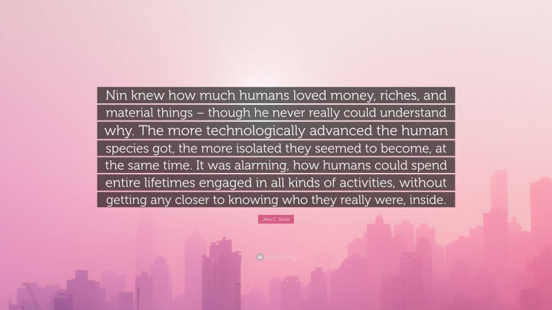 Jess C. Scott Quote: “Nin knew how much humans loved money, riches, and material things – though he never really could understand why. The more technologically advanced the human species got, the more isolated they seemed to become, at the same time. It was alarming, how humans could spend entire lifetimes engaged in all kinds of activities, without getting any closer to knowing who they really were, inside.”