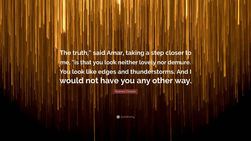 Roshani Chokshi Quote: “The truth,” said Amar, taking a step closer to me, “is that you look neither lovely nor demure. You look like edges and thunderstorms. And I would not have you any other way.”