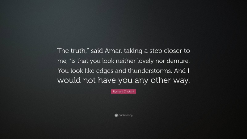 Roshani Chokshi Quote: “The truth,” said Amar, taking a step closer to me, “is that you look neither lovely nor demure. You look like edges and thunderstorms. And I would not have you any other way.”