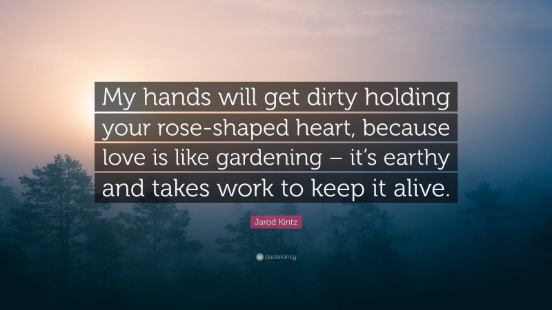 Jarod Kintz Quote: “My hands will get dirty holding your rose-shaped heart, because love is like gardening – it’s earthy and takes work to keep it alive.”