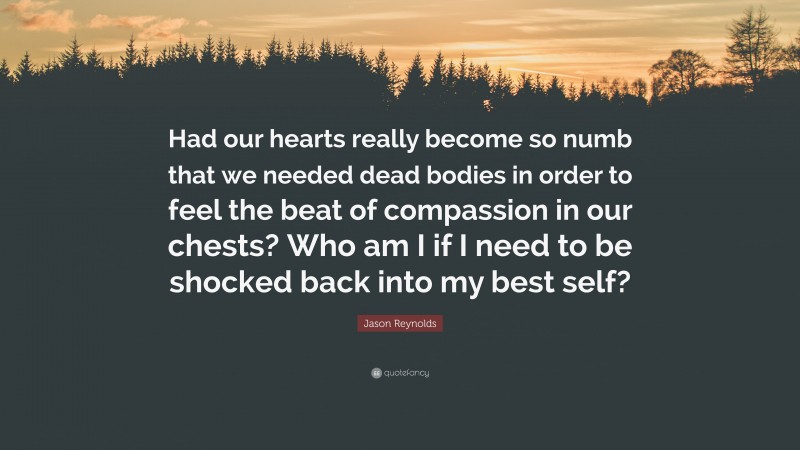 Jason Reynolds Quote: “Had our hearts really become so numb that we needed dead bodies in order to feel the beat of compassion in our chests? Who am I if I need to be shocked back into my best self?”