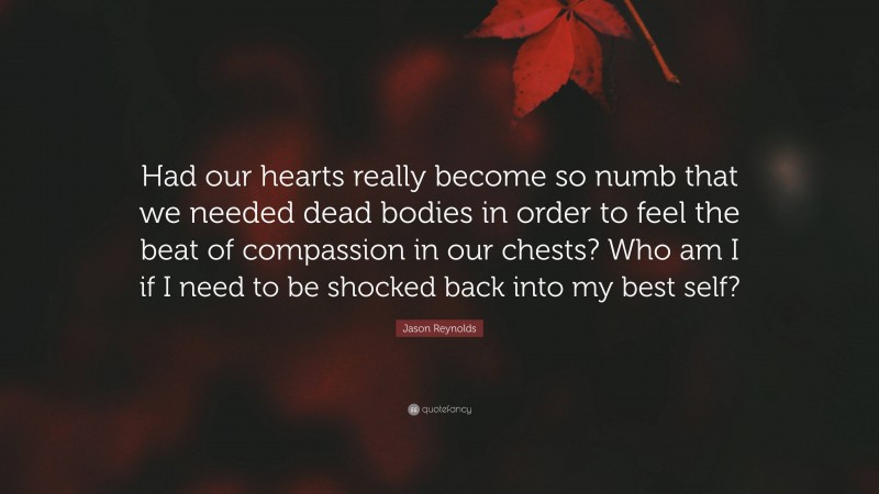 Jason Reynolds Quote: “Had our hearts really become so numb that we needed dead bodies in order to feel the beat of compassion in our chests? Who am I if I need to be shocked back into my best self?”