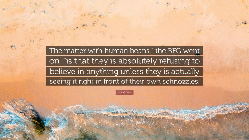 Roald Dahl Quote: “The matter with human beans,” the BFG went on, “is that they is absolutely refusing to believe in anything unless they is actually seeing it right in front of their own schnozzles.”