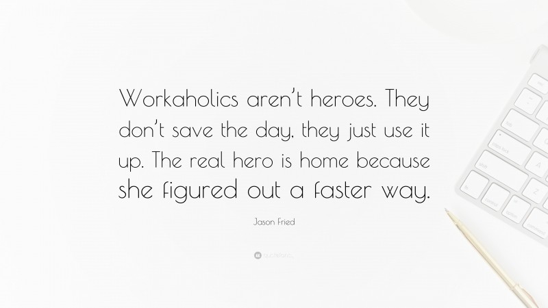 Jason Fried Quote: “Workaholics aren’t heroes. They don’t save the day, they just use it up. The real hero is home because she figured out a faster way.”