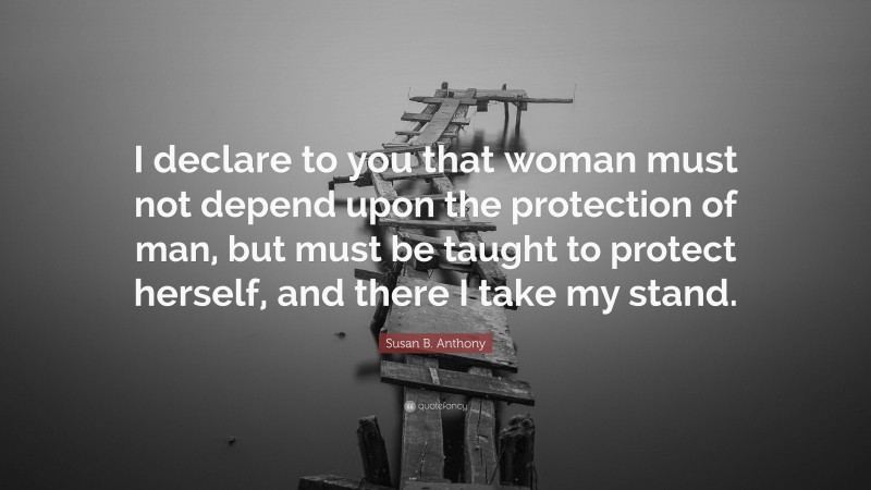 Susan B. Anthony Quote: “I declare to you that woman must not depend upon the protection of man, but must be taught to protect herself, and there I take my stand.”