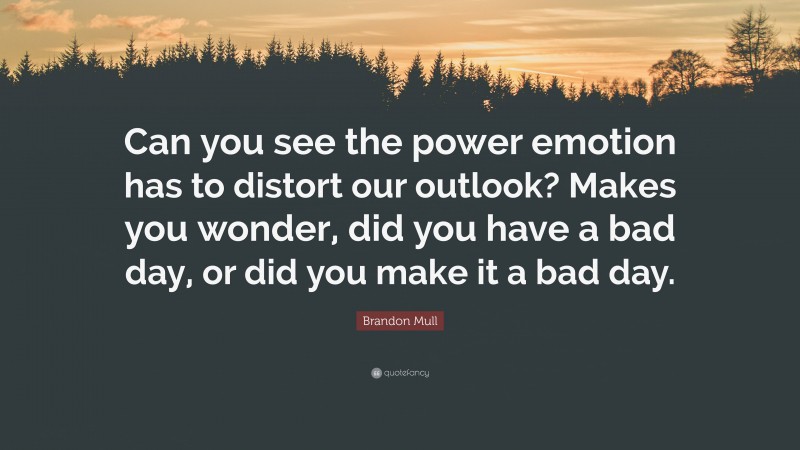 Brandon Mull Quote: “Can you see the power emotion has to distort our outlook? Makes you wonder, did you have a bad day, or did you make it a bad day.”