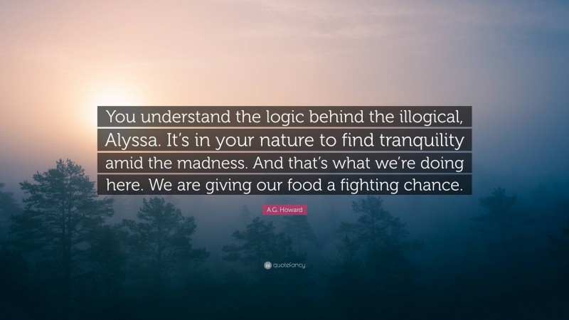 A.G. Howard Quote: “You understand the logic behind the illogical, Alyssa. It’s in your nature to find tranquility amid the madness. And that’s what we’re doing here. We are giving our food a fighting chance.”