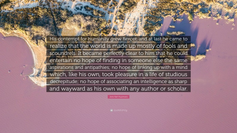 Joris-Karl Huysmans Quote: “His contempt for humanity grew fiercer, and at last he came to realize that the world is made up mostly of fools and scoundrels. It became perfectly clear to him that he could entertain no hope of finding in someone else the same aspirations and antipathies; no hope of linking up with a mind which, like his own, took pleasure in a life of studious decrepitude; no hope of associating an intelligence as sharp and wayward as his own with any author or scholar.”