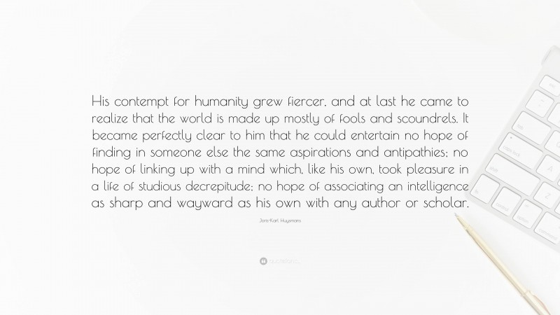 Joris-Karl Huysmans Quote: “His contempt for humanity grew fiercer, and at last he came to realize that the world is made up mostly of fools and scoundrels. It became perfectly clear to him that he could entertain no hope of finding in someone else the same aspirations and antipathies; no hope of linking up with a mind which, like his own, took pleasure in a life of studious decrepitude; no hope of associating an intelligence as sharp and wayward as his own with any author or scholar.”