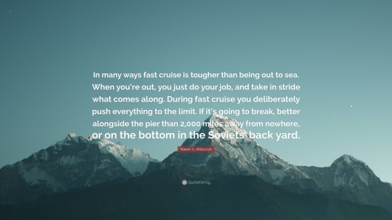 Robert G. Williscroft Quote: “In many ways fast cruise is tougher than being out to sea. When you’re out, you just do your job, and take in stride what comes along. During fast cruise you deliberately push everything to the limit. If it’s going to break, better alongside the pier than 2,000 miles away from nowhere, or on the bottom in the Soviets’ back yard.”