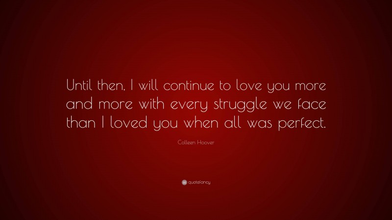 Colleen Hoover Quote: “Until then, I will continue to love you more and more with every struggle we face than I loved you when all was perfect.”