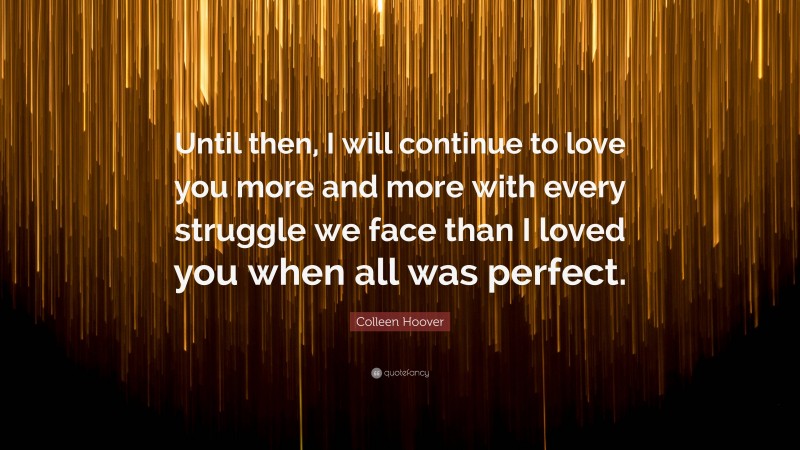 Colleen Hoover Quote: “Until then, I will continue to love you more and more with every struggle we face than I loved you when all was perfect.”
