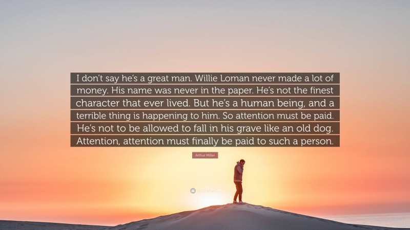 Arthur Miller Quote: “I don’t say he’s a great man. Willie Loman never made a lot of money. His name was never in the paper. He’s not the finest character that ever lived. But he’s a human being, and a terrible thing is happening to him. So attention must be paid. He’s not to be allowed to fall in his grave like an old dog. Attention, attention must finally be paid to such a person.”