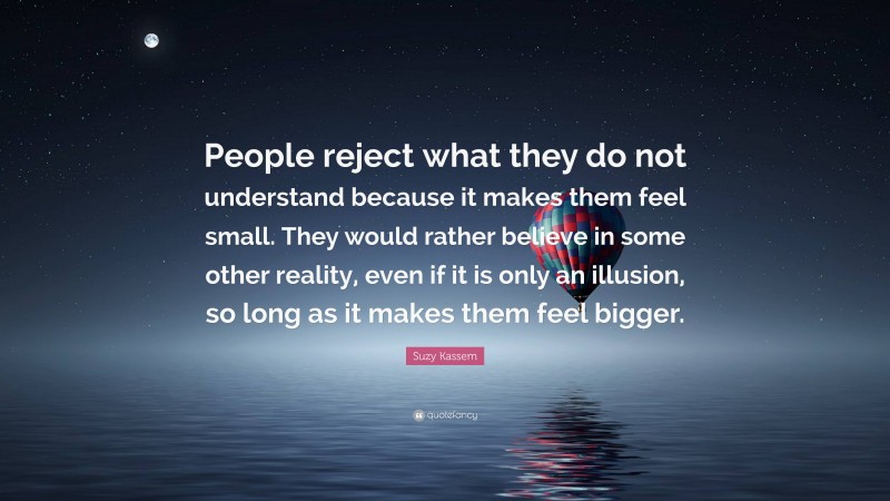 Suzy Kassem Quote: “People reject what they do not understand because it makes them feel small. They would rather believe in some other reality, even if it is only an illusion, so long as it makes them feel bigger.”