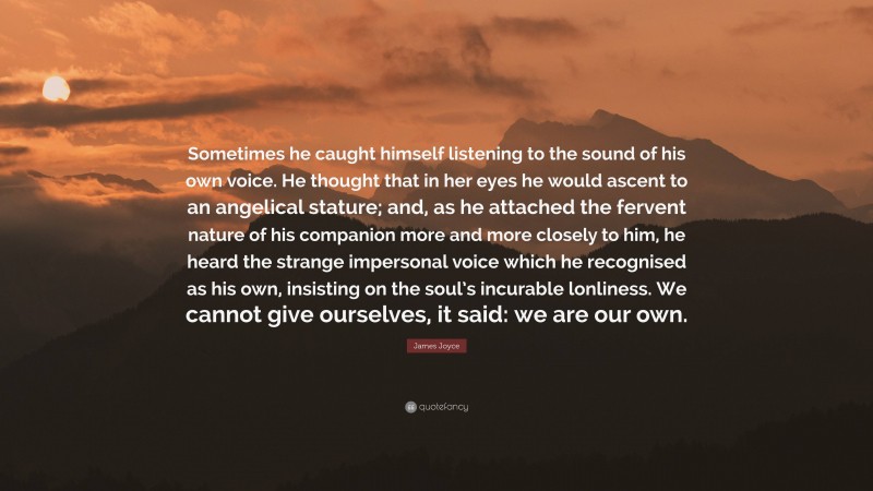 James Joyce Quote: “Sometimes he caught himself listening to the sound of his own voice. He thought that in her eyes he would ascent to an angelical stature; and, as he attached the fervent nature of his companion more and more closely to him, he heard the strange impersonal voice which he recognised as his own, insisting on the soul’s incurable lonliness. We cannot give ourselves, it said: we are our own.”