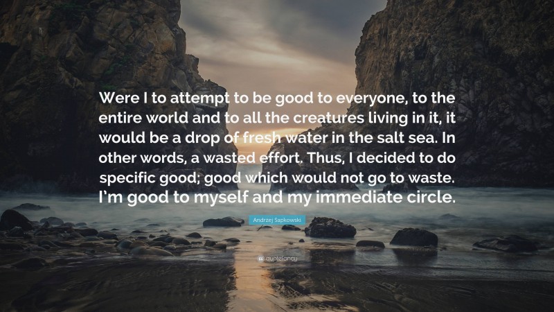 Andrzej Sapkowski Quote: “Were I to attempt to be good to everyone, to the entire world and to all the creatures living in it, it would be a drop of fresh water in the salt sea. In other words, a wasted effort. Thus, I decided to do specific good; good which would not go to waste. I’m good to myself and my immediate circle.”