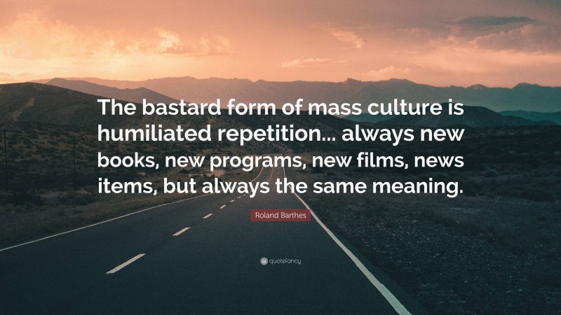 Roland Barthes Quote: “The bastard form of mass culture is humiliated repetition... always new books, new programs, new films, news items, but always the same meaning.”