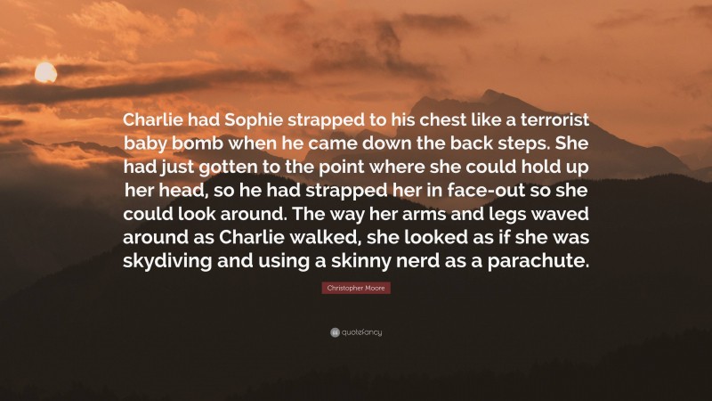 Christopher Moore Quote: “Charlie had Sophie strapped to his chest like a terrorist baby bomb when he came down the back steps. She had just gotten to the point where she could hold up her head, so he had strapped her in face-out so she could look around. The way her arms and legs waved around as Charlie walked, she looked as if she was skydiving and using a skinny nerd as a parachute.”