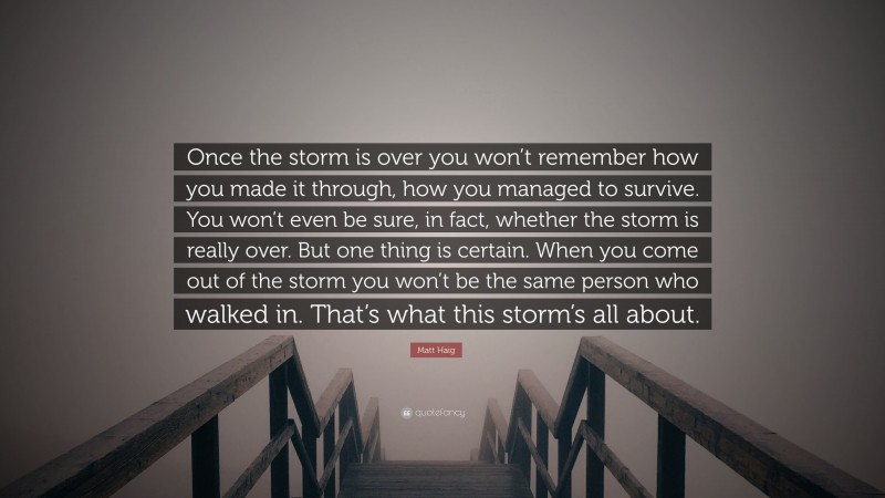 Matt Haig Quote: “Once the storm is over you won’t remember how you made it through, how you managed to survive. You won’t even be sure, in fact, whether the storm is really over. But one thing is certain. When you come out of the storm you won’t be the same person who walked in. That’s what this storm’s all about.”