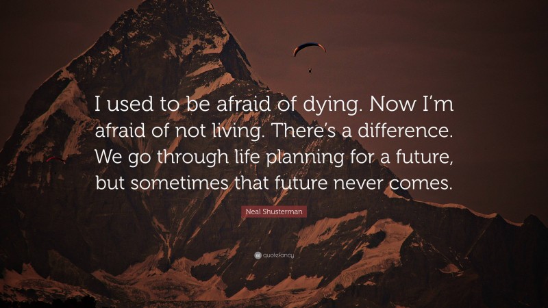 Neal Shusterman Quote: “I used to be afraid of dying. Now I’m afraid of not living. There’s a difference. We go through life planning for a future, but sometimes that future never comes.”