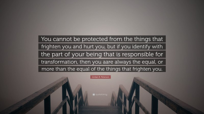 Jordan B. Peterson Quote: “You cannot be protected from the things that frighten you and hurt you, but if you identify with the part of your being that is responsible for transformation, then you aare always the equal, or more than the equal of the things that frighten you.”