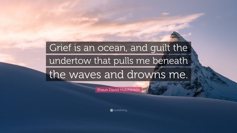 Shaun David Hutchinson Quote: “Grief is an ocean, and guilt the undertow that pulls me beneath the waves and drowns me.”