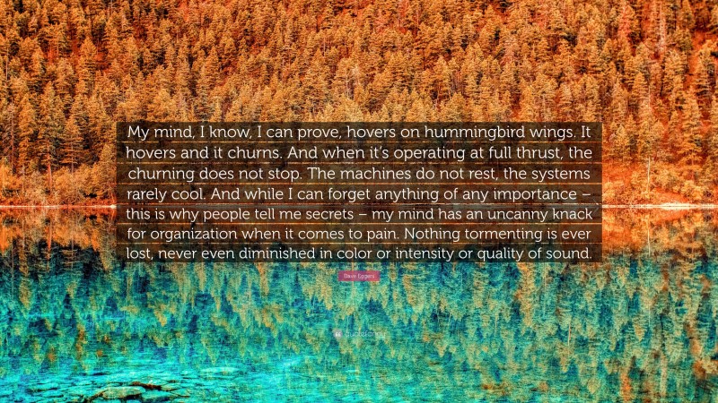 Dave Eggers Quote: “My mind, I know, I can prove, hovers on hummingbird wings. It hovers and it churns. And when it’s operating at full thrust, the churning does not stop. The machines do not rest, the systems rarely cool. And while I can forget anything of any importance – this is why people tell me secrets – my mind has an uncanny knack for organization when it comes to pain. Nothing tormenting is ever lost, never even diminished in color or intensity or quality of sound.”