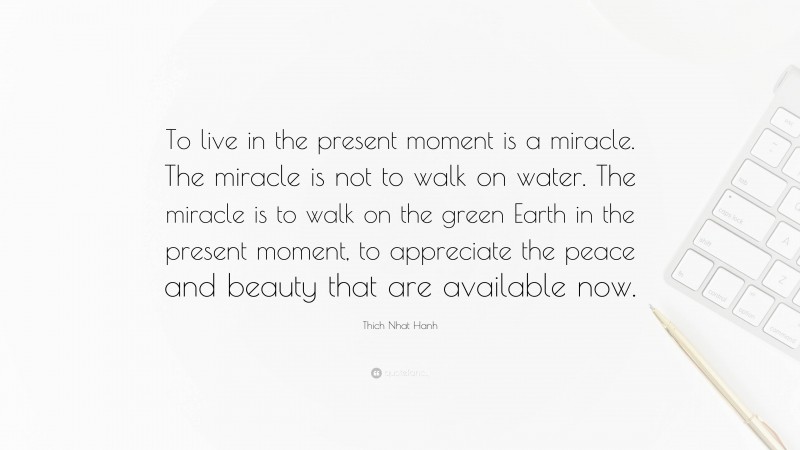 Thich Nhat Hanh Quote: “To live in the present moment is a miracle. The miracle is not to walk on water. The miracle is to walk on the green Earth in the present moment, to appreciate the peace and beauty that are available now.”