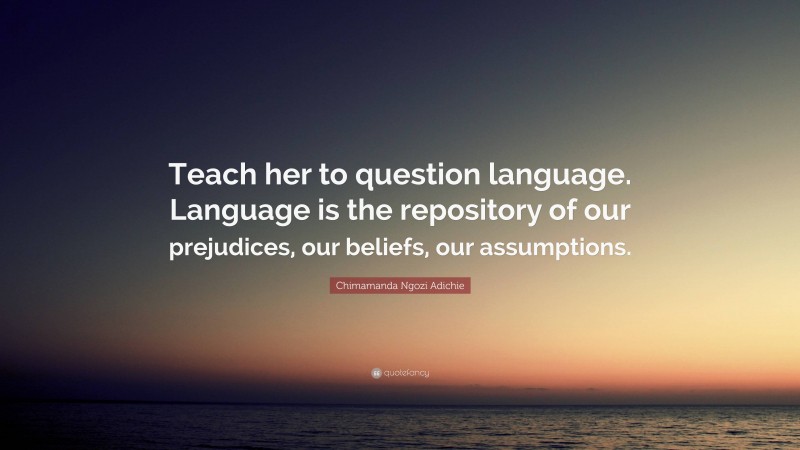 Chimamanda Ngozi Adichie Quote: “Teach her to question language. Language is the repository of our prejudices, our beliefs, our assumptions.”