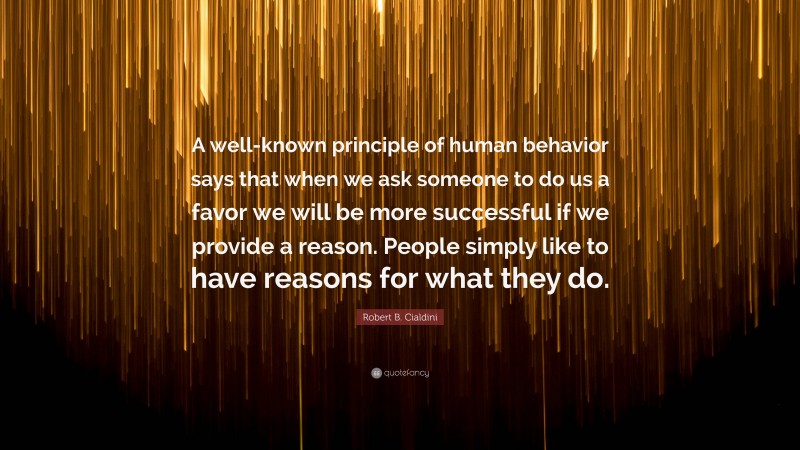 Robert B. Cialdini Quote: “A well-known principle of human behavior says that when we ask someone to do us a favor we will be more successful if we provide a reason. People simply like to have reasons for what they do.”