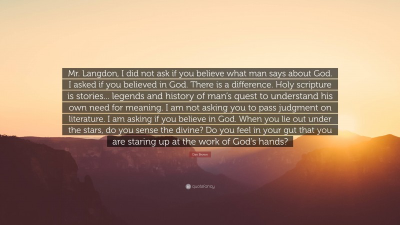 Dan Brown Quote: “Mr. Langdon, I did not ask if you believe what man says about God. I asked if you believed in God. There is a difference. Holy scripture is stories... legends and history of man’s quest to understand his own need for meaning. I am not asking you to pass judgment on literature. I am asking if you believe in God. When you lie out under the stars, do you sense the divine? Do you feel in your gut that you are staring up at the work of God’s hands?”