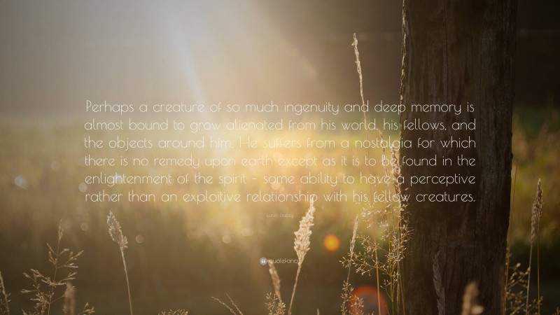 Loren Eiseley Quote: “Perhaps a creature of so much ingenuity and deep memory is almost bound to grow alienated from his world, his fellows, and the objects around him. He suffers from a nostalgia for which there is no remedy upon earth except as it is to be found in the enlightenment of the spirit – some ability to have a perceptive rather than an exploitive relationship with his fellow creatures.”