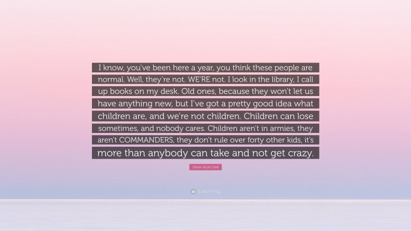 Orson Scott Card Quote: “I know, you’ve been here a year, you think these people are normal. Well, they’re not. WE’RE not. I look in the library, I call up books on my desk. Old ones, because they won’t let us have anything new, but I’ve got a pretty good idea what children are, and we’re not children. Children can lose sometimes, and nobody cares. Children aren’t in armies, they aren’t COMMANDERS, they don’t rule over forty other kids, it’s more than anybody can take and not get crazy.”