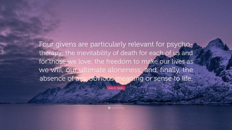 Irvin D. Yalom Quote: “Four givens are particularly relevant for psycho-therapy: the inevitability of death for each of us and for those we love; the freedom to make our lives as we will; our ultimate aloneness; and, finally, the absence of any obvious meaning or sense to life.”