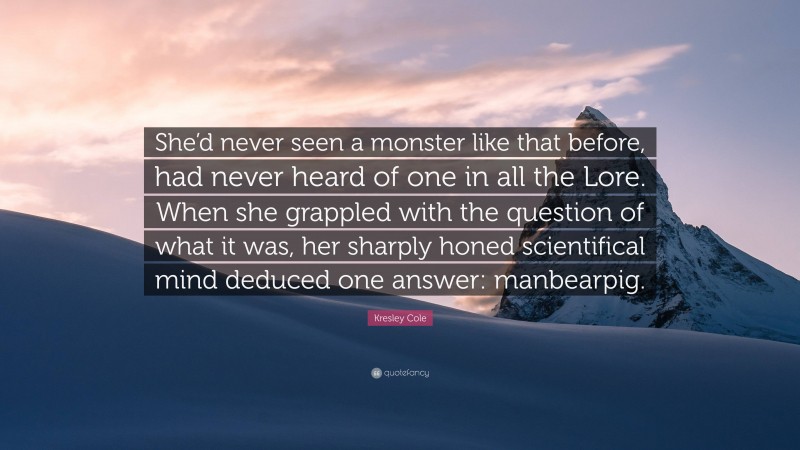 Kresley Cole Quote: “She’d never seen a monster like that before, had never heard of one in all the Lore. When she grappled with the question of what it was, her sharply honed scientifical mind deduced one answer: manbearpig.”