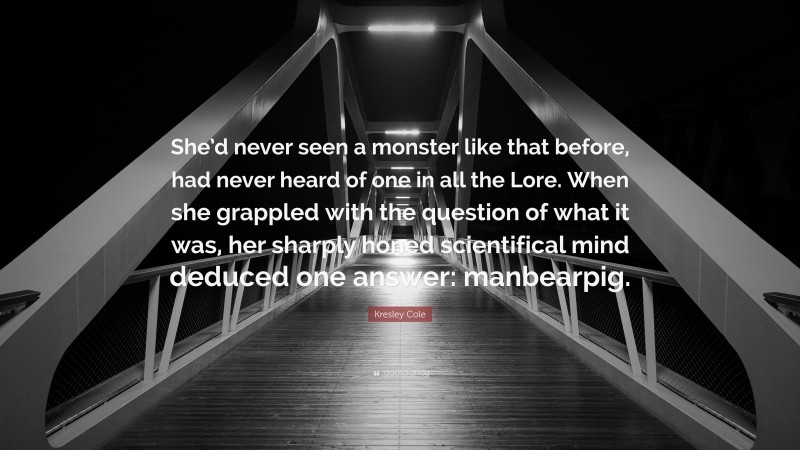 Kresley Cole Quote: “She’d never seen a monster like that before, had never heard of one in all the Lore. When she grappled with the question of what it was, her sharply honed scientifical mind deduced one answer: manbearpig.”