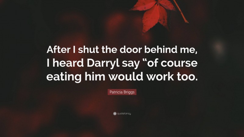 Patricia Briggs Quote: “After I shut the door behind me, I heard Darryl say “of course eating him would work too.”