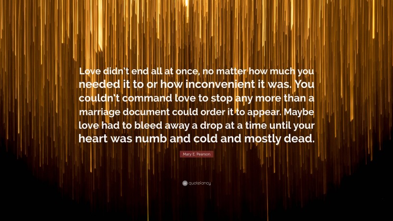 Mary E. Pearson Quote: “Love didn’t end all at once, no matter how much you needed it to or how inconvenient it was. You couldn’t command love to stop any more than a marriage document could order it to appear. Maybe love had to bleed away a drop at a time until your heart was numb and cold and mostly dead.”