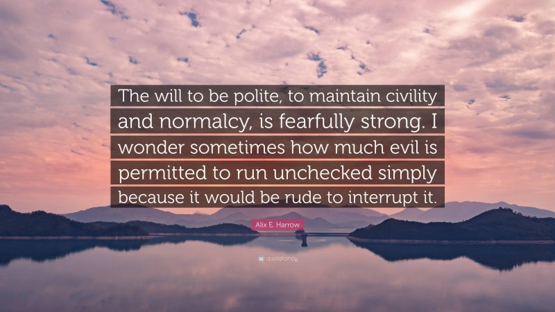 Alix E. Harrow Quote: “The will to be polite, to maintain civility and normalcy, is fearfully strong. I wonder sometimes how much evil is permitted to run unchecked simply because it would be rude to interrupt it.”